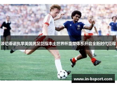波切蒂诺执掌美国男足剑指本土世界杯重塑体系开启全新时代征程